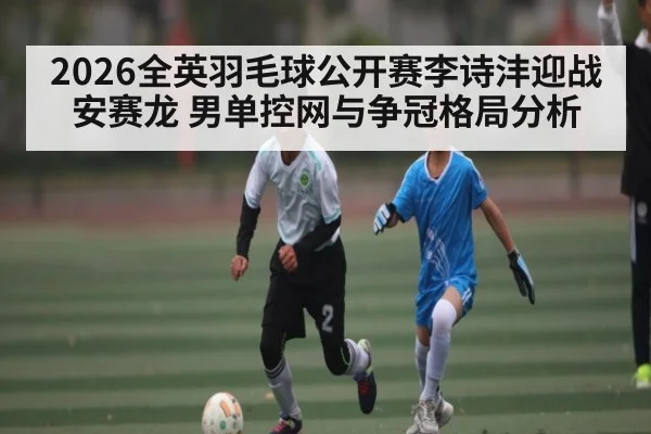 2026全英羽毛球公开赛李诗沣迎战安赛龙 男单控网与争冠格局分析