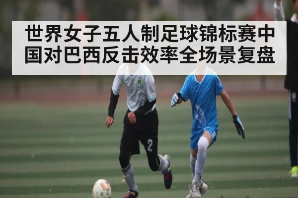 世界女子五人制足球锦标赛中国对巴西反击效率全场景复盘
